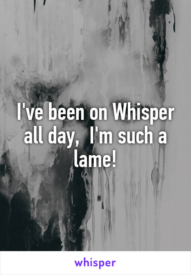 I've been on Whisper all day,  I'm such a lame!