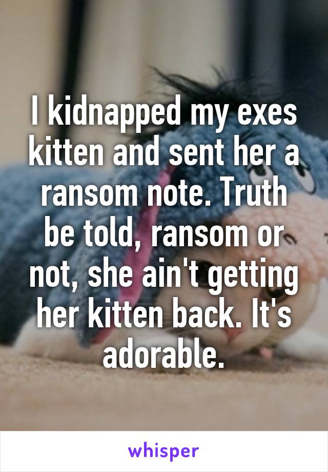 I kidnapped my exes kitten and sent her a ransom note. Truth be told, ransom or not, she ain't getting her kitten back. It's adorable.