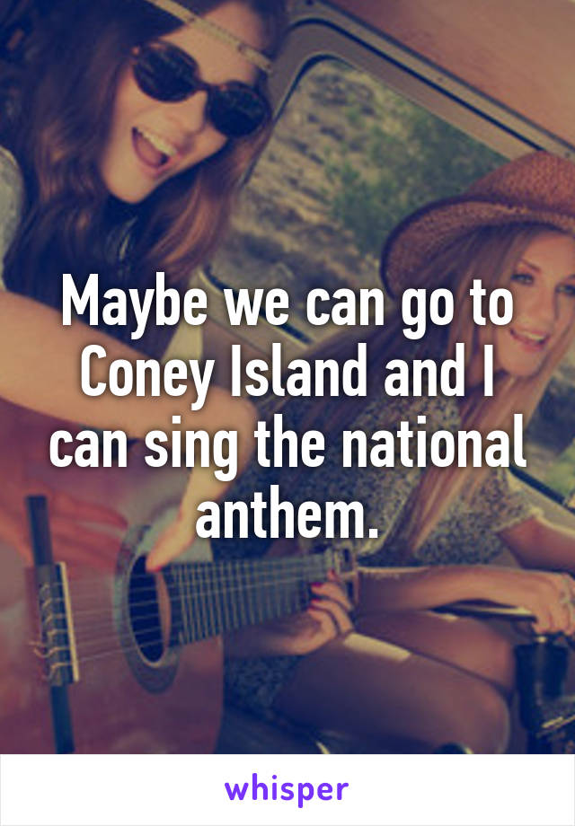 Maybe we can go to Coney Island and I can sing the national anthem.