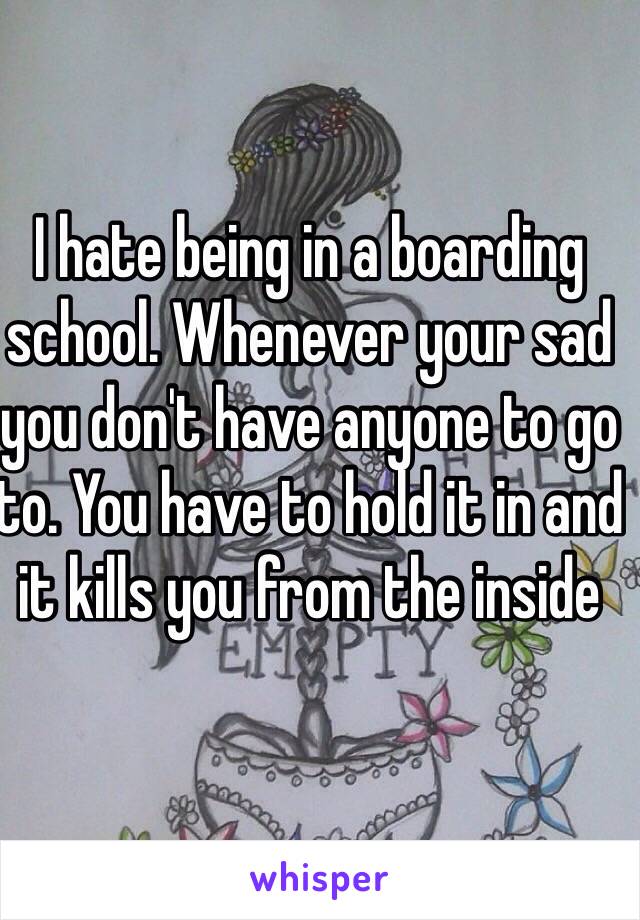 I hate being in a boarding school. Whenever your sad you don't have anyone to go to. You have to hold it in and it kills you from the inside