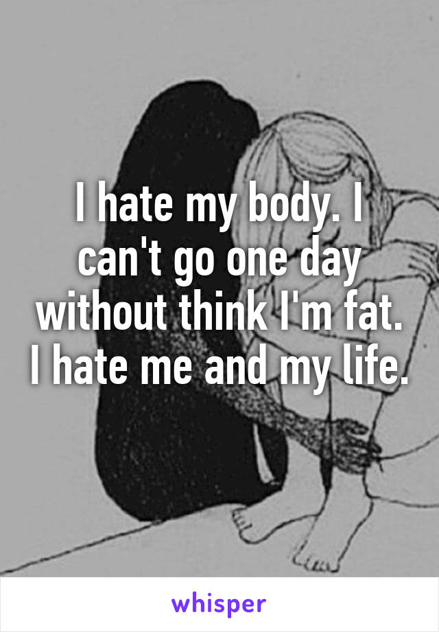 I hate my body. I can't go one day without think I'm fat. I hate me and my life.
