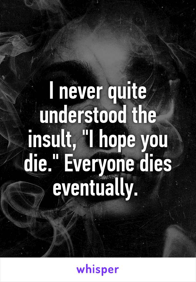 I never quite understood the insult, "I hope you die." Everyone dies eventually. 
