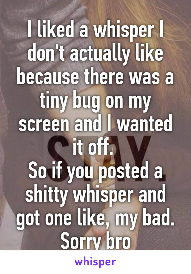 I liked a whisper I don't actually like because there was a tiny bug on my screen and I wanted it off. 
So if you posted a shitty whisper and got one like, my bad. Sorry bro