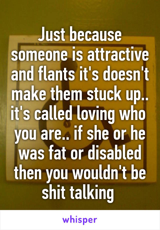 Just because someone is attractive and flants it's doesn't make them stuck up.. it's called loving who  you are.. if she or he was fat or disabled then you wouldn't be shit talking 