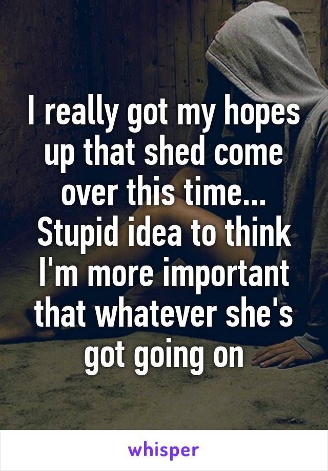 I really got my hopes up that shed come over this time... Stupid idea to think I'm more important that whatever she's got going on