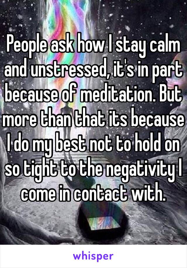 People ask how I stay calm and unstressed, it's in part because of meditation. But more than that its because I do my best not to hold on so tight to the negativity I come in contact with. 