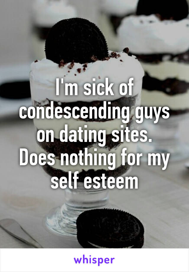 I'm sick of condescending guys on dating sites.
Does nothing for my self esteem