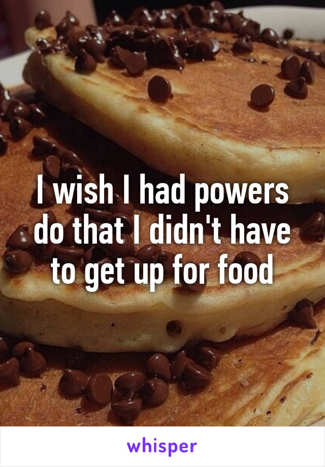I wish I had powers do that I didn't have to get up for food