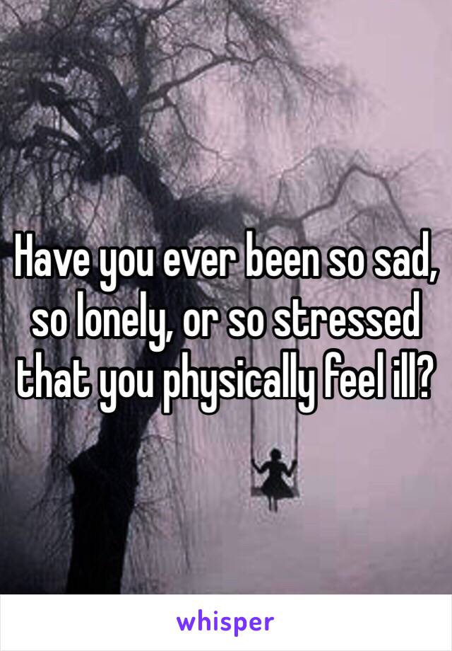 Have you ever been so sad, so lonely, or so stressed that you physically feel ill?