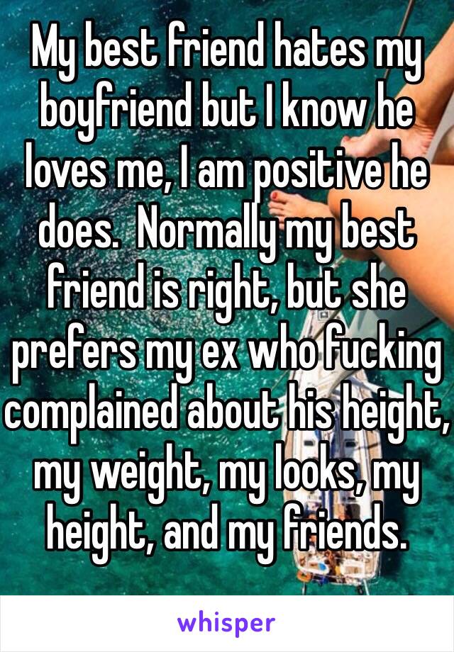 My best friend hates my boyfriend but I know he loves me, I am positive he does.  Normally my best friend is right, but she prefers my ex who fucking complained about his height, my weight, my looks, my height, and my friends.