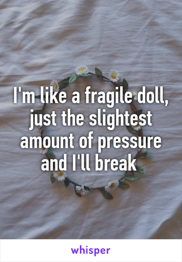 I'm like a fragile doll, just the slightest amount of pressure and I'll break 