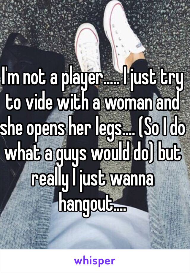 I'm not a player..... I just try to vide with a woman and she opens her legs.... (So I do what a guys would do) but really I just wanna hangout.... 