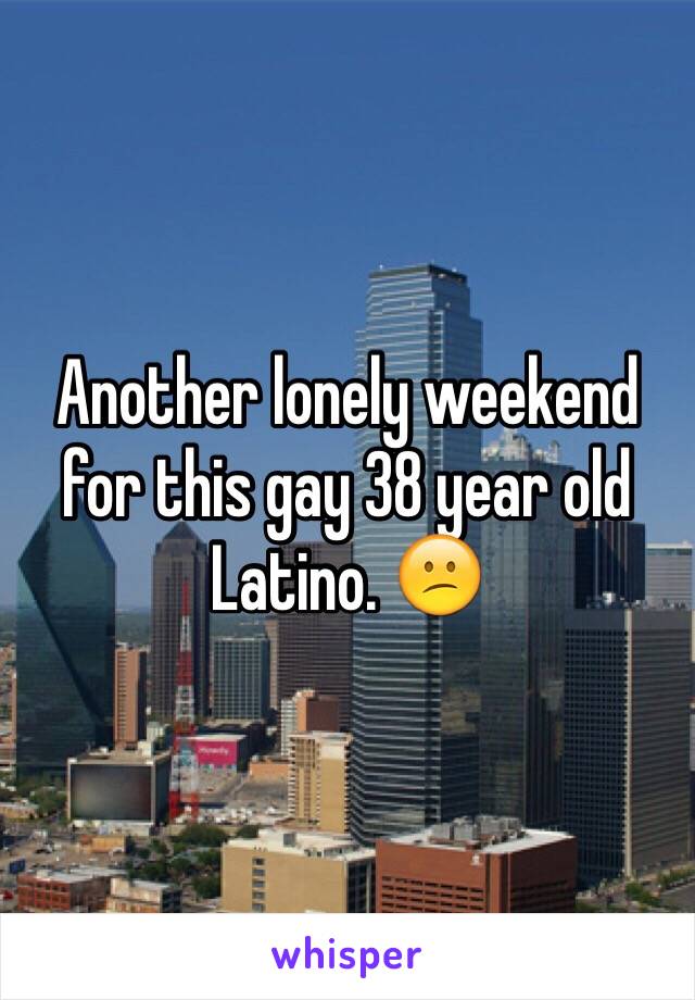 Another lonely weekend for this gay 38 year old Latino. 😕