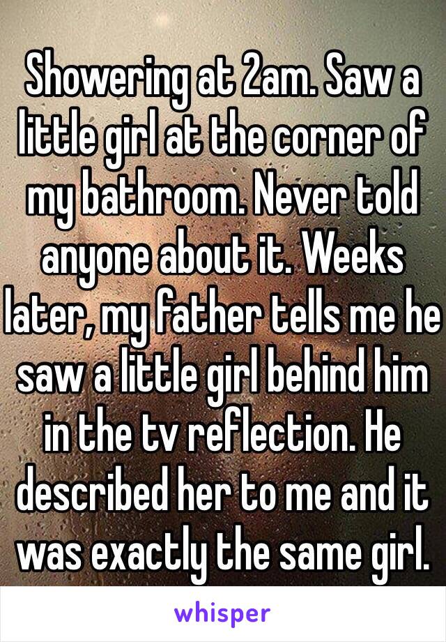 Showering at 2am. Saw a little girl at the corner of my bathroom. Never told anyone about it. Weeks later, my father tells me he saw a little girl behind him in the tv reflection. He described her to me and it was exactly the same girl. 