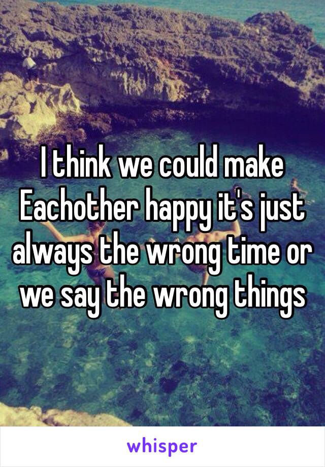 I think we could make Eachother happy it's just always the wrong time or we say the wrong things 