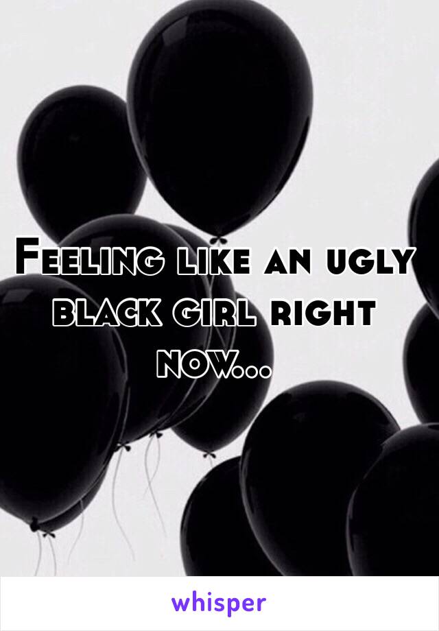 Feeling like an ugly black girl right now...