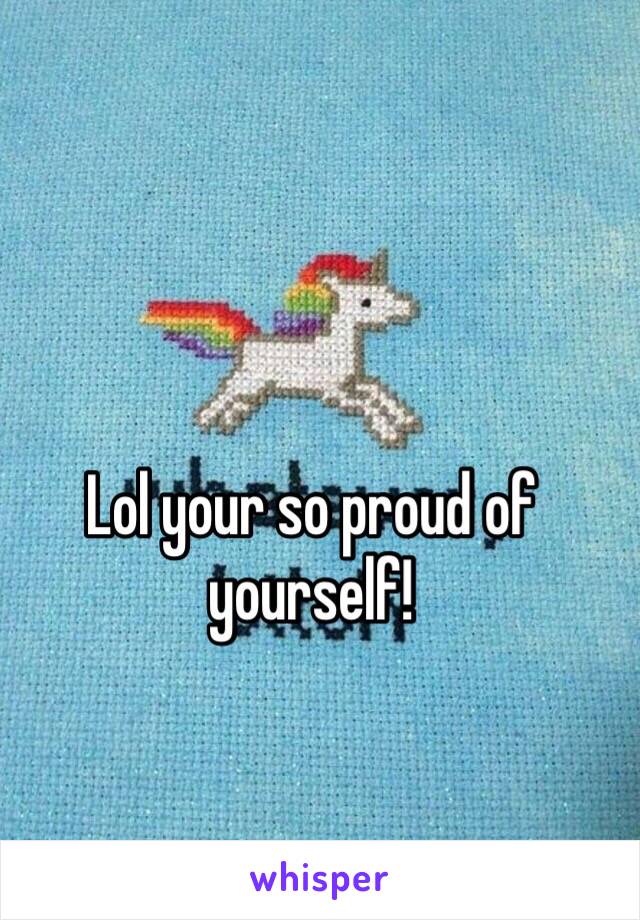 Lol your so proud of yourself!
