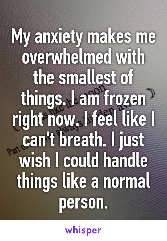 My anxiety makes me overwhelmed with the smallest of things. I am frozen right now. I feel like I can't breath. I just wish I could handle things like a normal person.