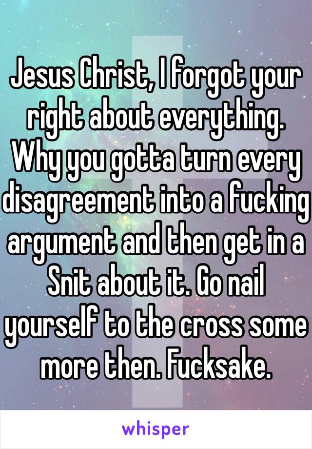 Jesus Christ, I forgot your right about everything. Why you gotta turn every disagreement into a fucking argument and then get in a Snit about it. Go nail yourself to the cross some more then. Fucksake.
