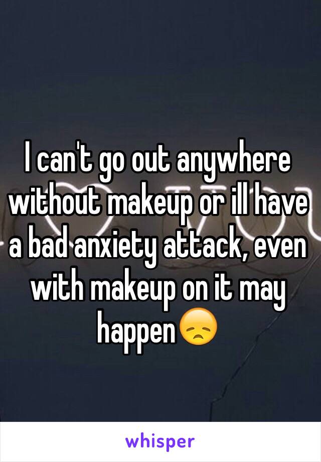 I can't go out anywhere without makeup or ill have a bad anxiety attack, even with makeup on it may happen😞