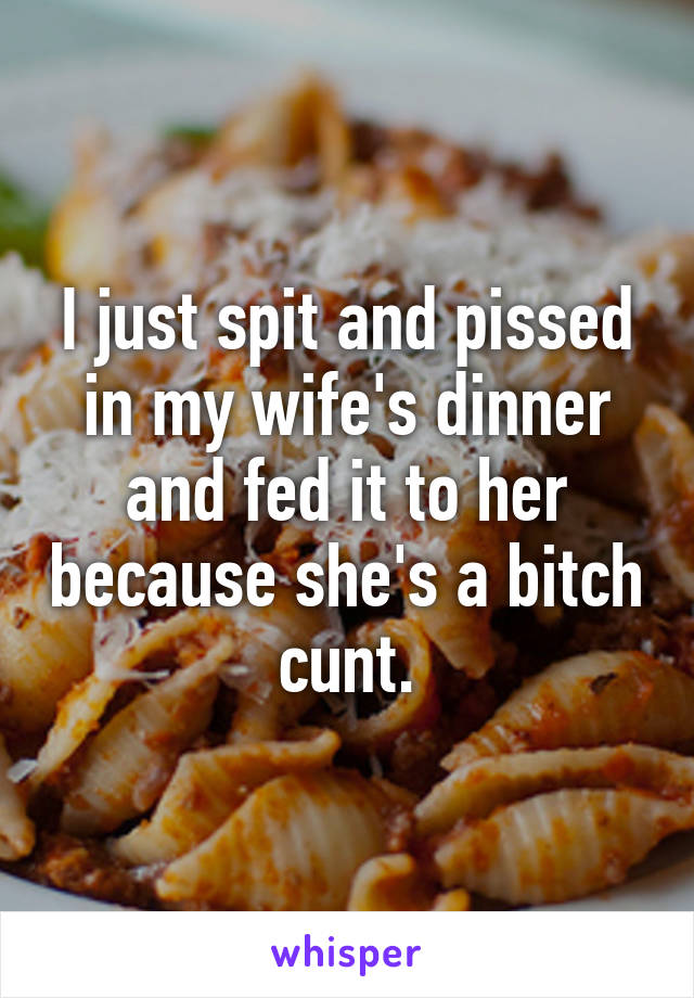 I just spit and pissed in my wife's dinner and fed it to her because she's a bitch cunt.
