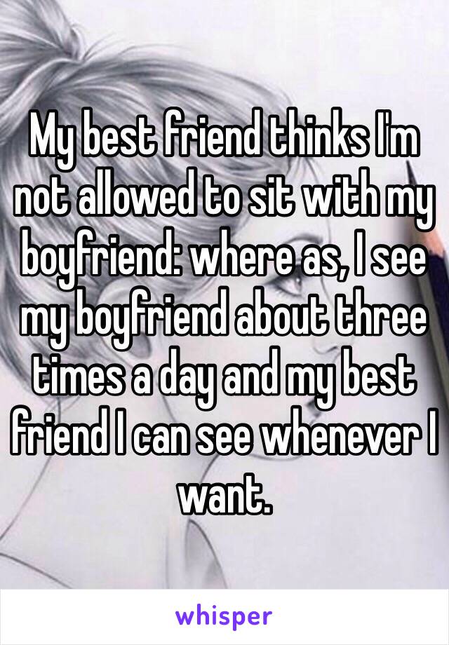 My best friend thinks I'm not allowed to sit with my boyfriend: where as, I see my boyfriend about three times a day and my best friend I can see whenever I want.