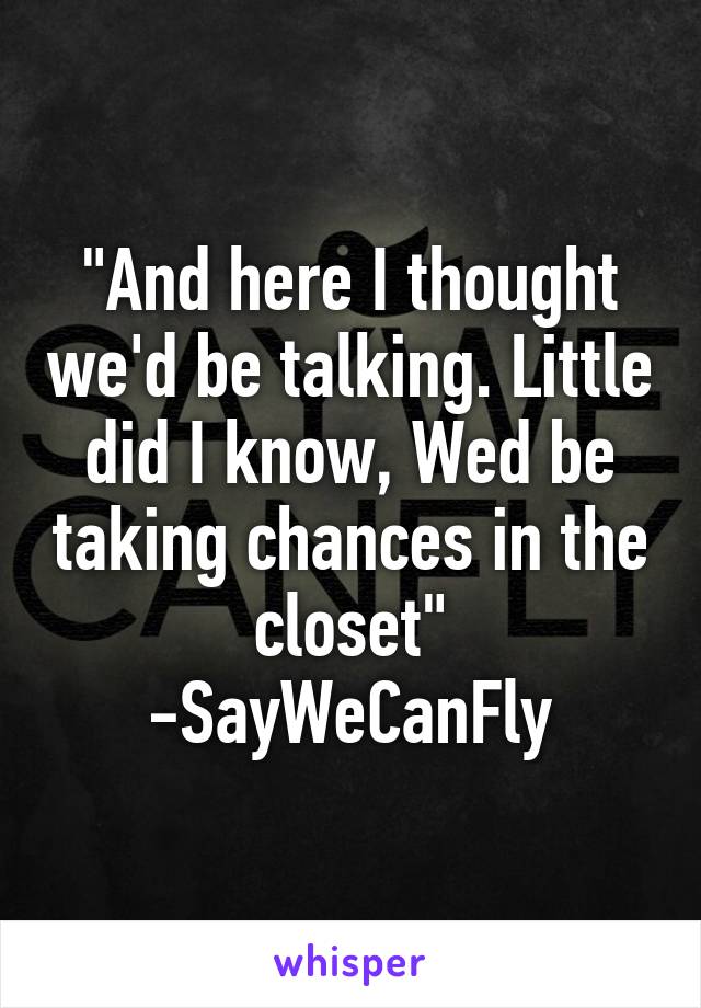 "And here I thought we'd be talking. Little did I know, Wed be taking chances in the closet" -SayWeCanFly