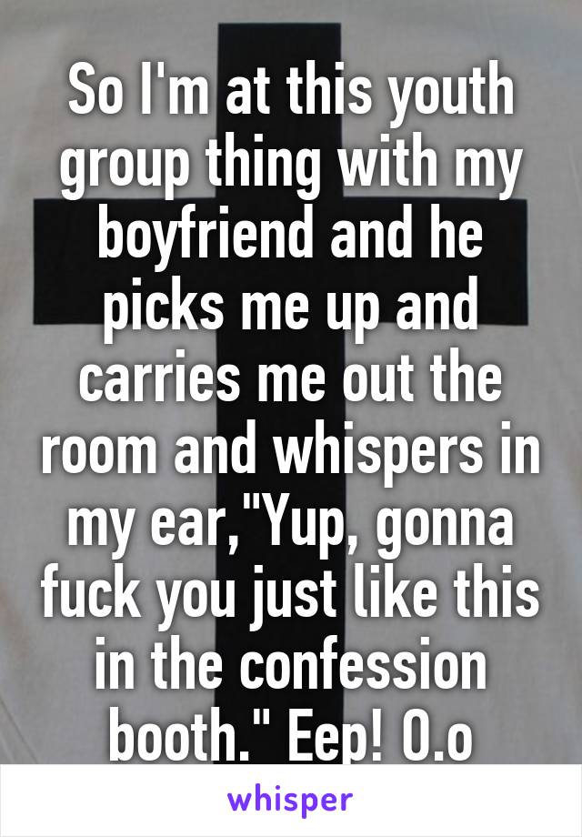 So I'm at this youth group thing with my boyfriend and he picks me up and carries me out the room and whispers in my ear,"Yup, gonna fuck you just like this in the confession booth." Eep! O.o