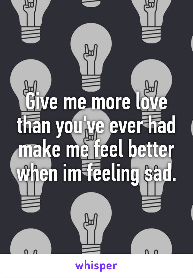 Give me more love than you've ever had make me feel better when im feeling sad.