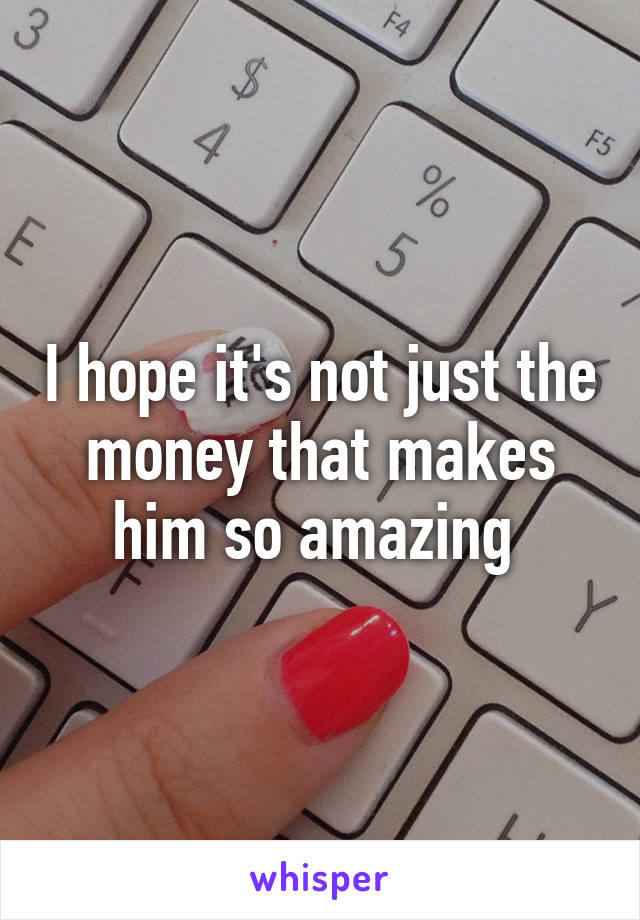 I hope it's not just the money that makes him so amazing 