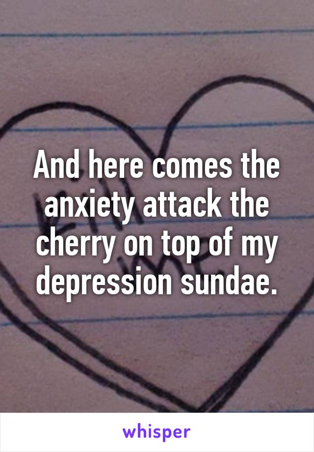 And here comes the anxiety attack the cherry on top of my depression sundae.