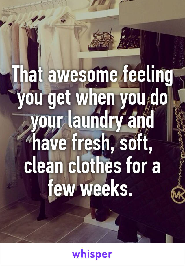 That awesome feeling you get when you do your laundry and have fresh, soft, clean clothes for a few weeks. 