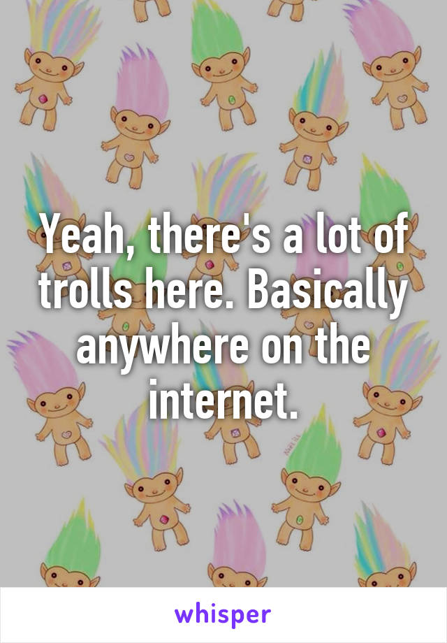 Yeah, there's a lot of trolls here. Basically anywhere on the internet.