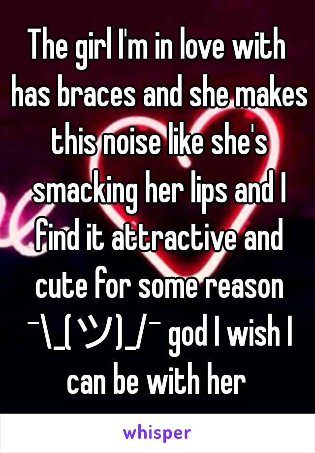 The girl I'm in love with has braces and she makes this noise like she's smacking her lips and I find it attractive and cute for some reason ¯\_(ツ)_/¯ god I wish I can be with her 