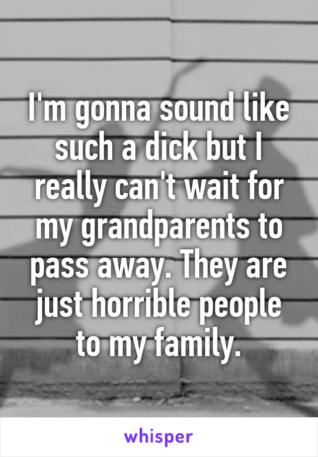I'm gonna sound like such a dick but I really can't wait for my grandparents to pass away. They are just horrible people to my family.
