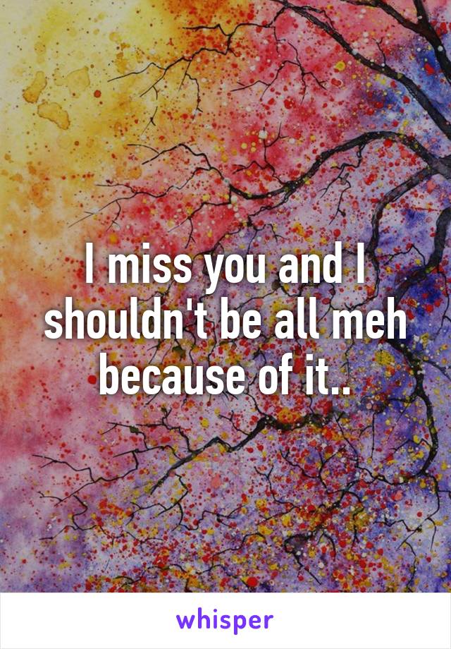 I miss you and I shouldn't be all meh because of it..