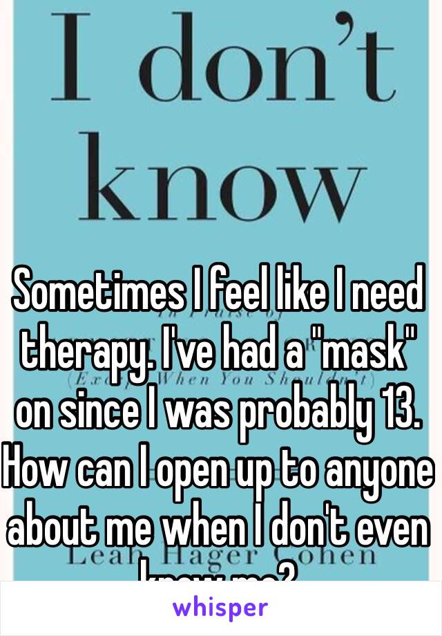 Sometimes I feel like I need therapy. I've had a "mask" on since I was probably 13. How can I open up to anyone about me when I don't even know me? 