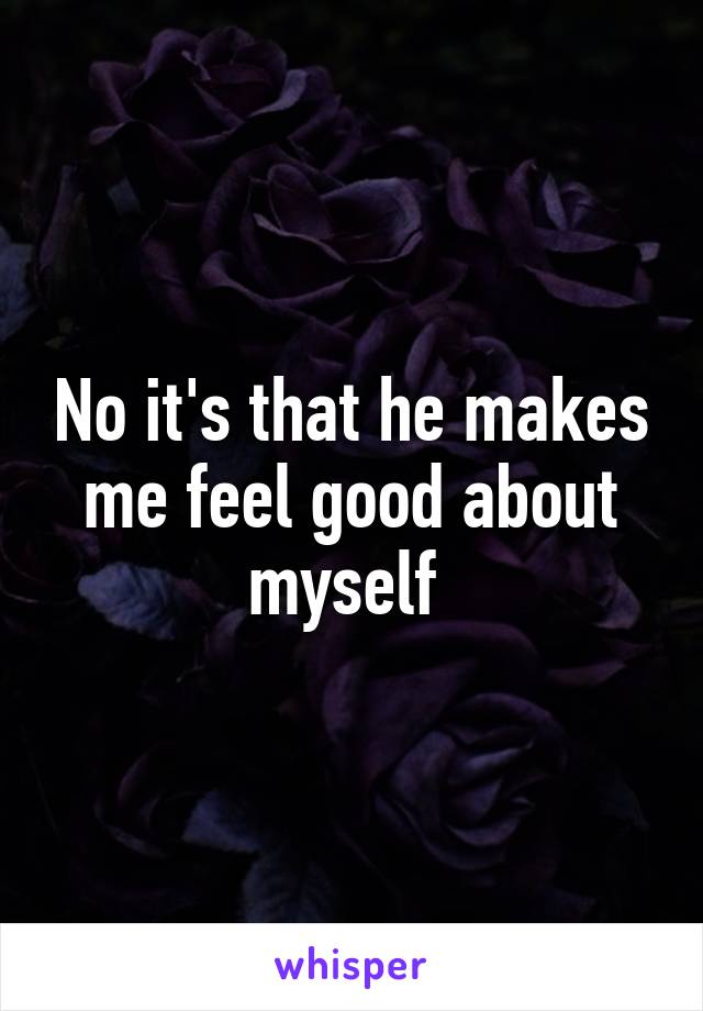 No it's that he makes me feel good about myself 