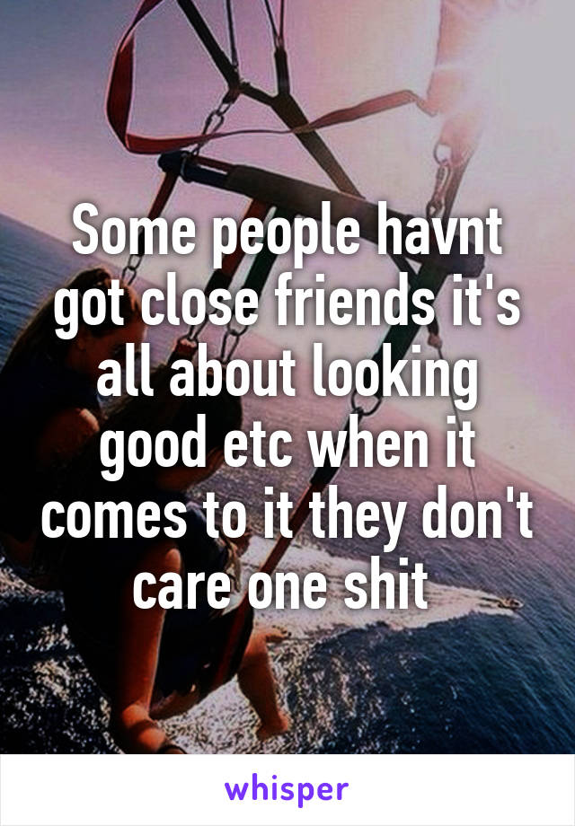 Some people havnt got close friends it's all about looking good etc when it comes to it they don't care one shit 