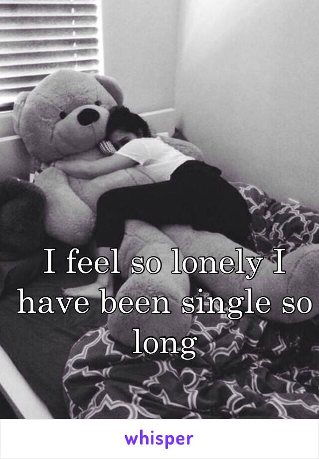 I feel so lonely I have been single so long 