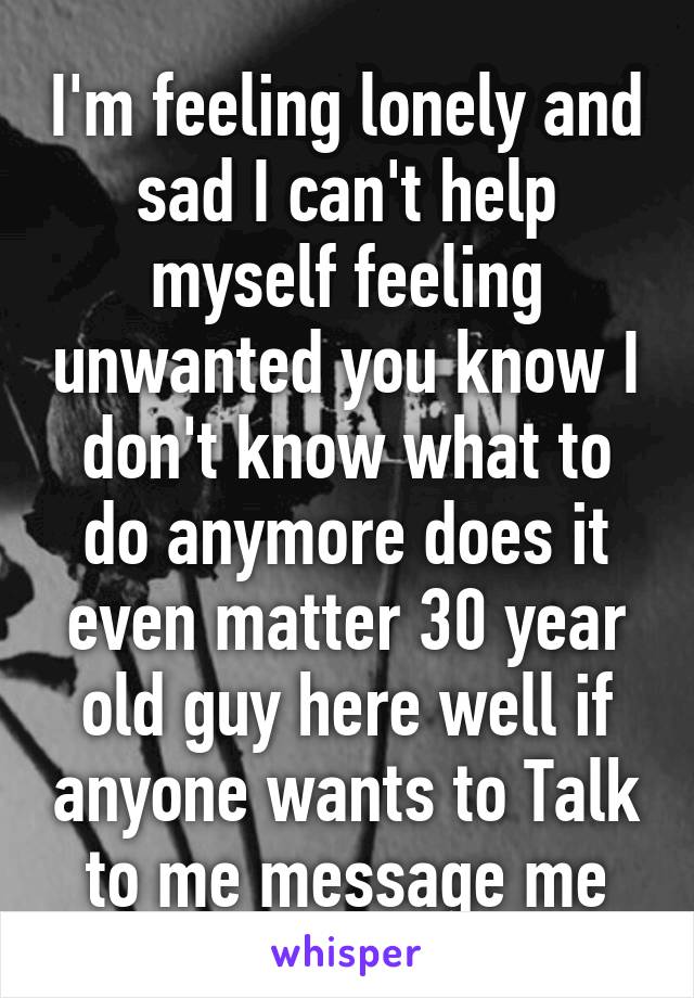 I'm feeling lonely and sad I can't help myself feeling unwanted you know I don't know what to do anymore does it even matter 30 year old guy here well if anyone wants to Talk to me message me