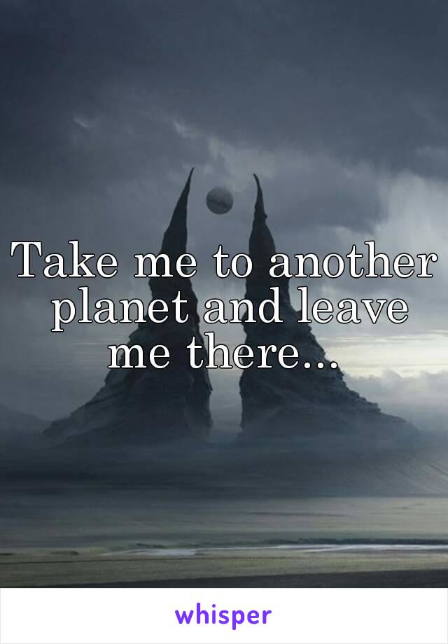 Take me to another planet and leave me there... 