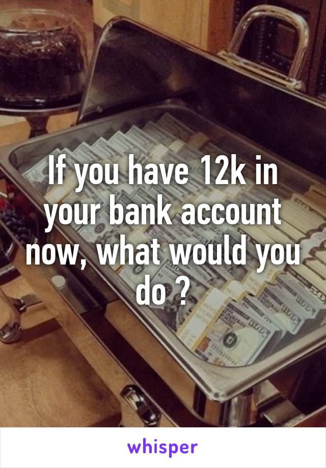 If you have 12k in your bank account now, what would you do ?