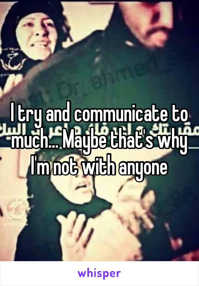 I try and communicate to much... Maybe that's why I'm not with anyone