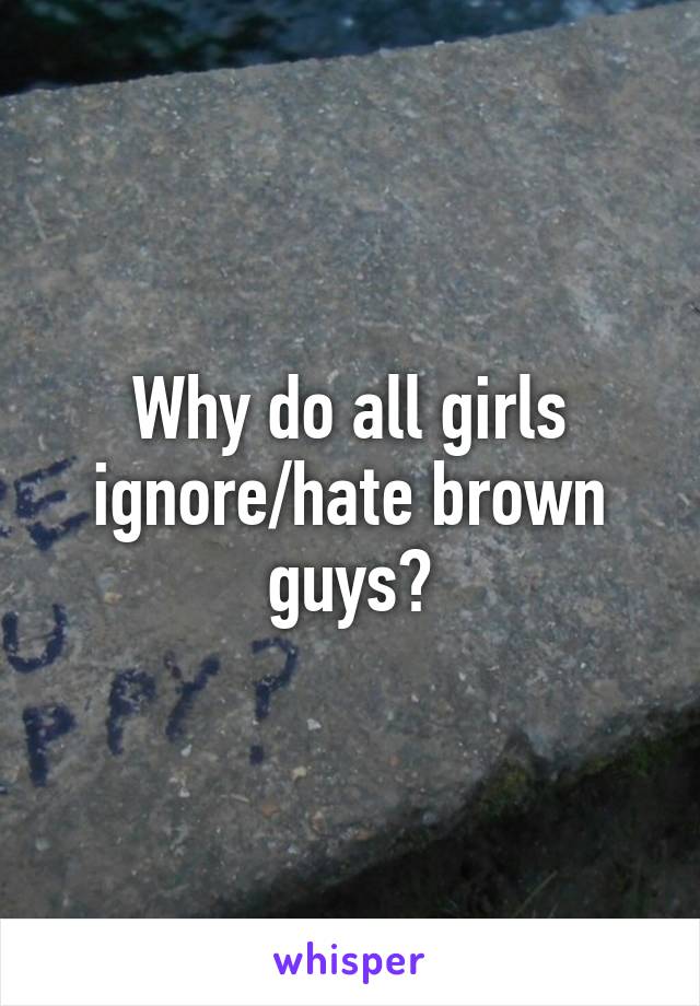 Why do all girls ignore/hate brown guys?