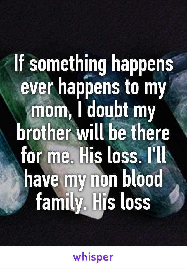 If something happens ever happens to my mom, I doubt my brother will be there for me. His loss. I'll have my non blood family. His loss