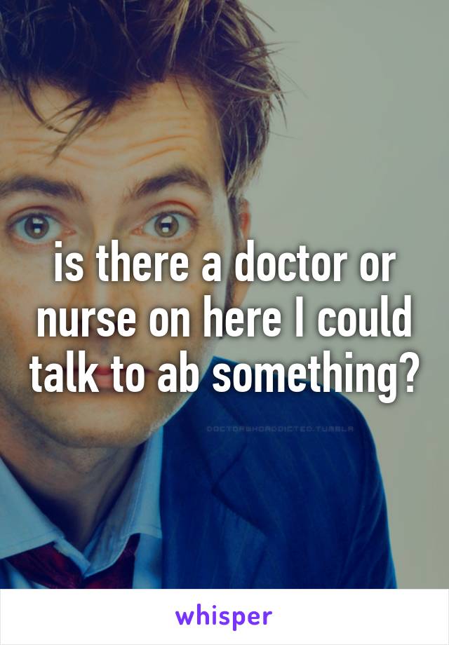 is there a doctor or nurse on here I could talk to ab something?