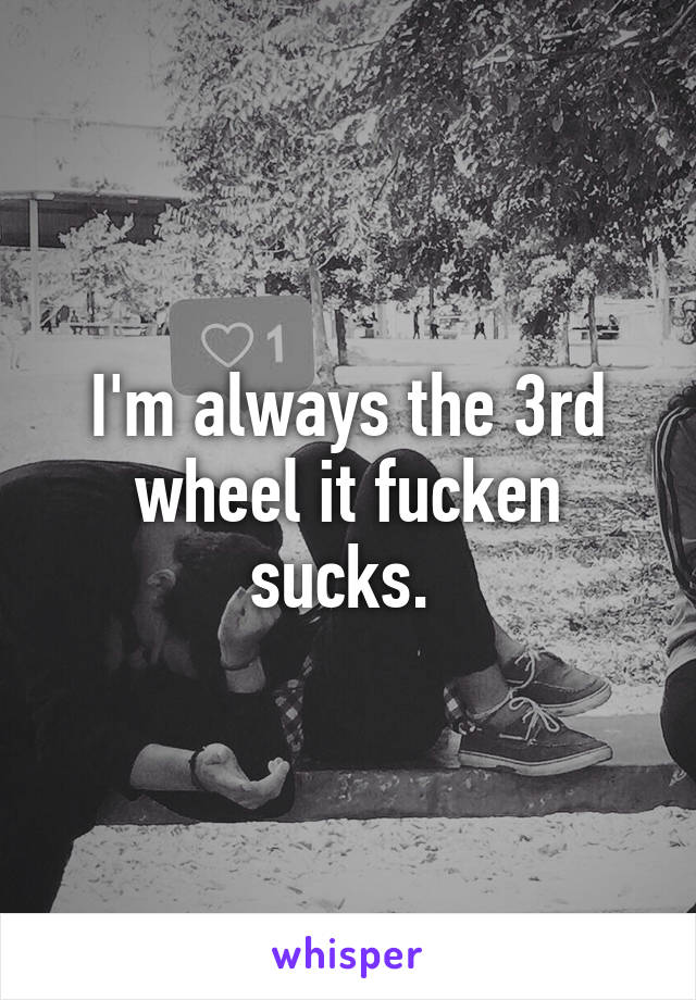 I'm always the 3rd wheel it fucken sucks. 