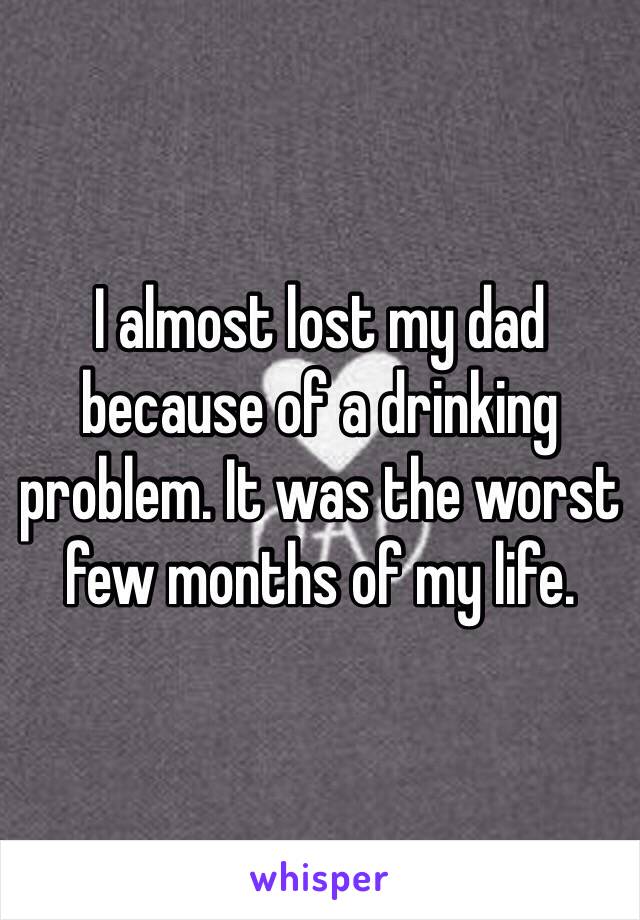 I almost lost my dad because of a drinking problem. It was the worst few months of my life. 