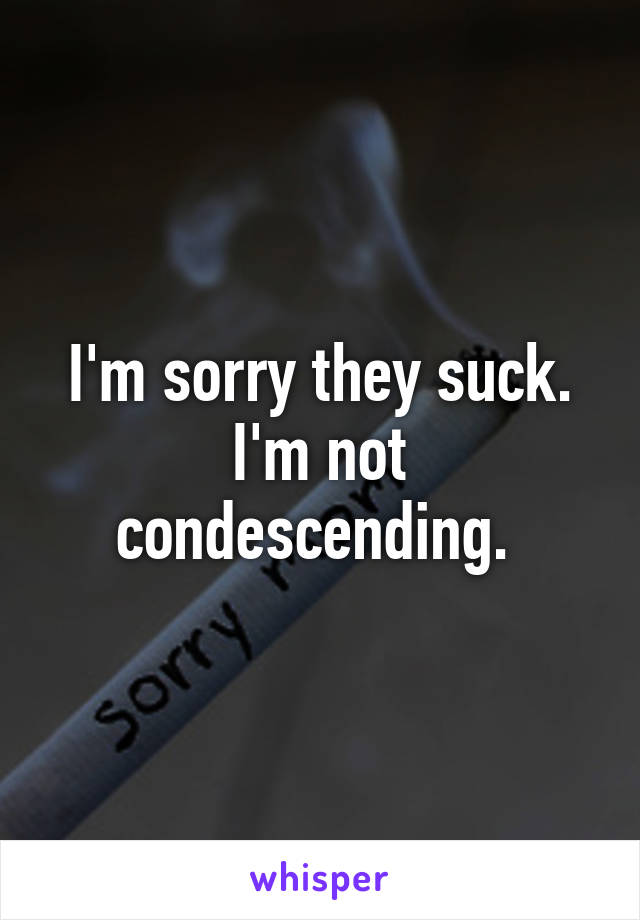 I'm sorry they suck. I'm not condescending. 